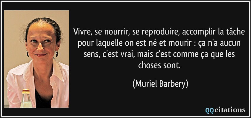 Vivre, se nourrir, se reproduire, accomplir la tâche pour laquelle on est né et mourir : ça n'a aucun sens, c'est vrai, mais c'est comme ça que les choses sont.  - Muriel Barbery