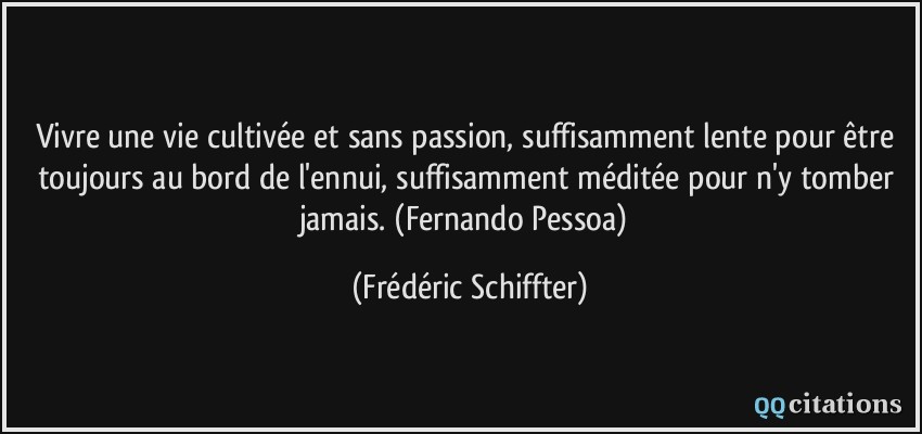 Vivre une vie cultivée et sans passion, suffisamment lente pour être toujours au bord de l'ennui, suffisamment méditée pour n'y tomber jamais. (Fernando Pessoa)  - Frédéric Schiffter