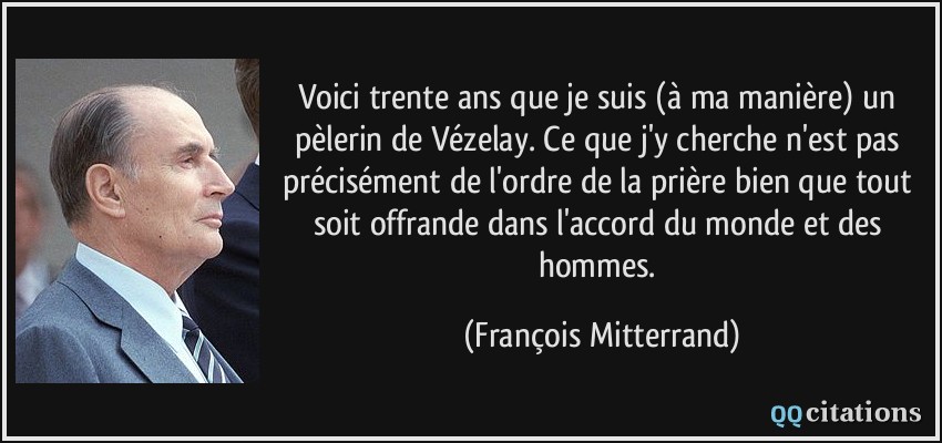 Voici trente ans que je suis (à ma manière) un pèlerin de Vézelay. Ce que j'y cherche n'est pas précisément de l'ordre de la prière bien que tout soit offrande dans l'accord du monde et des hommes.  - François Mitterrand
