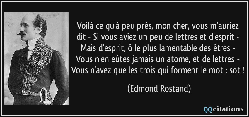 Voilà ce qu'à peu près, mon cher, vous m'auriez dit - Si vous aviez un peu de lettres et d'esprit - Mais d'esprit, ô le plus lamentable des êtres - Vous n'en eûtes jamais un atome, et de lettres - Vous n'avez que les trois qui forment le mot : sot !  - Edmond Rostand