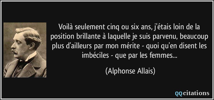 Voilà seulement cinq ou six ans, j'étais loin de la position brillante à laquelle je suis parvenu, beaucoup plus d'ailleurs par mon mérite - quoi qu'en disent les imbéciles - que par les femmes...  - Alphonse Allais