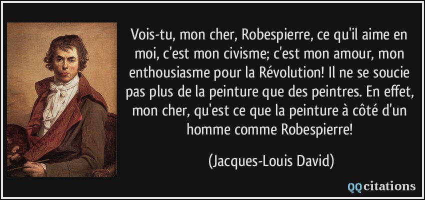 Vois-tu, mon cher, Robespierre, ce qu'il aime en moi, c'est mon civisme; c'est mon amour, mon enthousiasme pour la Révolution! Il ne se soucie pas plus de la peinture que des peintres. En effet, mon cher, qu'est ce que la peinture à côté d'un homme comme Robespierre!  - Jacques-Louis David