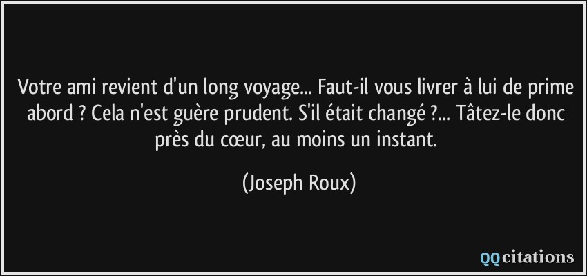 Votre ami revient d'un long voyage... Faut-il vous livrer à lui de prime abord ? Cela n'est guère prudent. S'il était changé ?... Tâtez-le donc près du cœur, au moins un instant.  - Joseph Roux