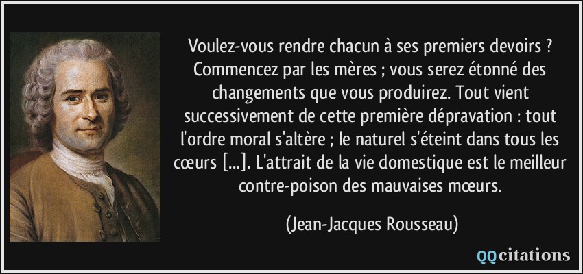 Voulez-vous rendre chacun à ses premiers devoirs ? Commencez par les mères ; vous serez étonné des changements que vous produirez. Tout vient successivement de cette première dépravation : tout l'ordre moral s'altère ; le naturel s'éteint dans tous les cœurs [...]. L'attrait de la vie domestique est le meilleur contre-poison des mauvaises mœurs.  - Jean-Jacques Rousseau