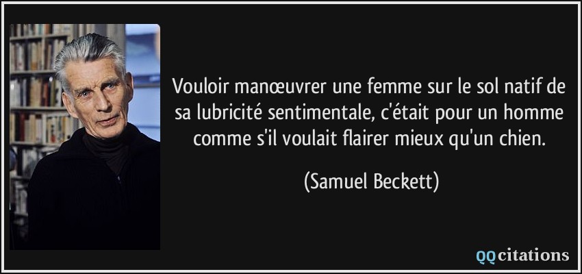 Vouloir manœuvrer une femme sur le sol natif de sa lubricité sentimentale, c'était pour un homme comme s'il voulait flairer mieux qu'un chien.  - Samuel Beckett