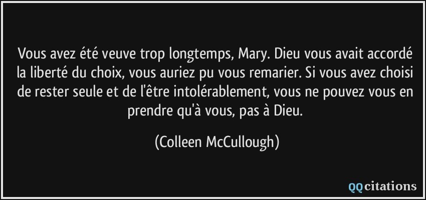 Vous avez été veuve trop longtemps, Mary. Dieu vous avait accordé la liberté du choix, vous auriez pu vous remarier. Si vous avez choisi de rester seule et de l'être intolérablement, vous ne pouvez vous en prendre qu'à vous, pas à Dieu.  - Colleen McCullough