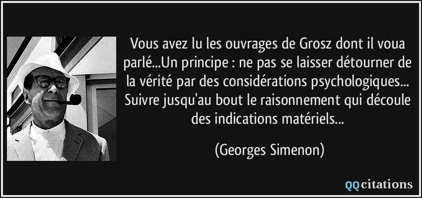 Vous avez lu les ouvrages de Grosz dont il voua parlé...Un principe : ne pas se laisser détourner de la vérité par des considérations psychologiques... Suivre jusqu'au bout le raisonnement qui découle des indications matériels...  - Georges Simenon