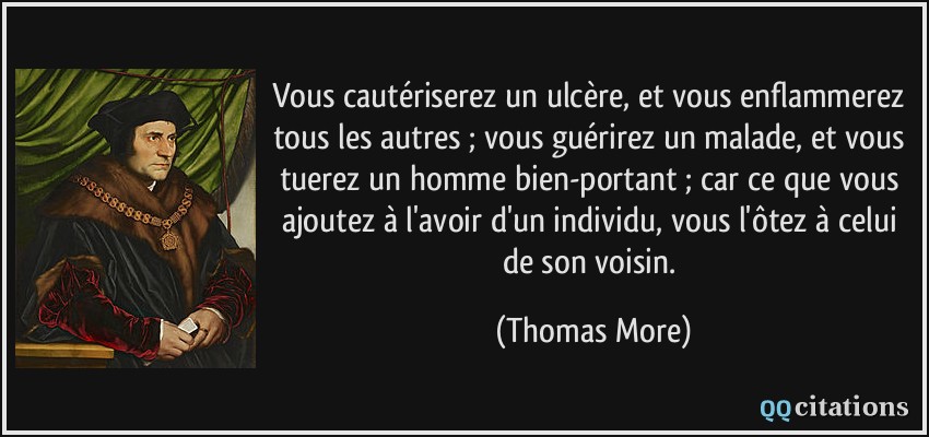 Vous cautériserez un ulcère, et vous enflammerez tous les autres ; vous guérirez un malade, et vous tuerez un homme bien-portant ; car ce que vous ajoutez à l'avoir d'un individu, vous l'ôtez à celui de son voisin.  - Thomas More