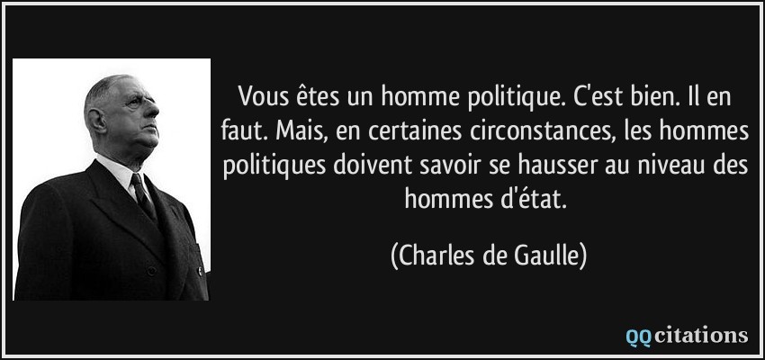 Vous êtes un homme politique. C'est bien. Il en faut. Mais, en certaines circonstances, les hommes politiques doivent savoir se hausser au niveau des hommes d'état.  - Charles de Gaulle
