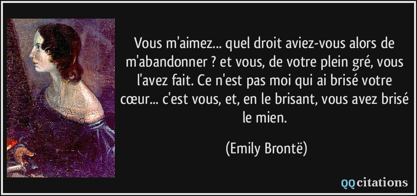 Vous m'aimez... quel droit aviez-vous alors de m'abandonner ? et vous, de votre plein gré, vous l'avez fait. Ce n'est pas moi qui ai brisé votre cœur... c'est vous, et, en le brisant, vous avez brisé le mien.  - Emily Brontë