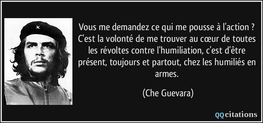 Vous me demandez ce qui me pousse à l'action ? C'est la volonté de me trouver au cœur de toutes les révoltes contre l'humiliation, c'est d'être présent, toujours et partout, chez les humiliés en armes.  - Che Guevara