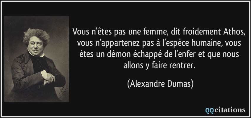 Vous n'êtes pas une femme, dit froidement Athos, vous n'appartenez pas à l'espèce humaine, vous êtes un démon échappé de l'enfer et que nous allons y faire rentrer.  - Alexandre Dumas
