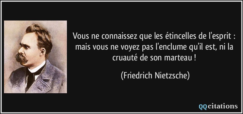 Vous ne connaissez que les étincelles de l'esprit : mais vous ne voyez pas l'enclume qu'il est, ni la cruauté de son marteau !  - Friedrich Nietzsche