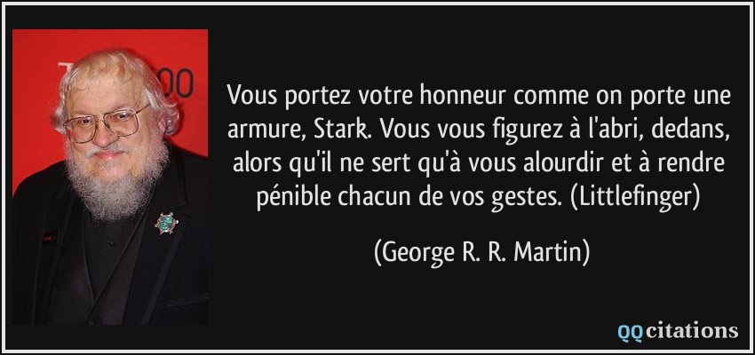 Vous portez votre honneur comme on porte une armure, Stark. Vous vous figurez à l'abri, dedans, alors qu'il ne sert qu'à vous alourdir et à rendre pénible chacun de vos gestes. (Littlefinger)  - George R. R. Martin