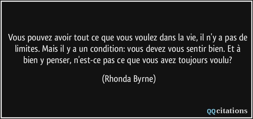 Vous pouvez avoir tout ce que vous voulez dans la vie, il n'y a pas de limites. Mais il y a un condition: vous devez vous sentir bien. Et à bien y penser, n'est-ce pas ce que vous avez toujours voulu?  - Rhonda Byrne