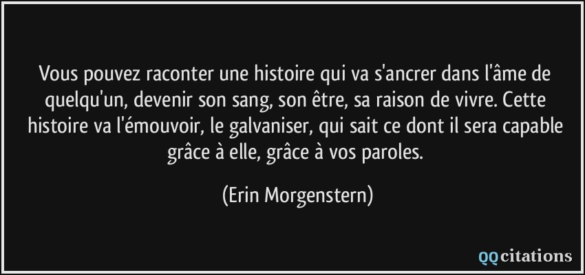 Vous pouvez raconter une histoire qui va s'ancrer dans l'âme de quelqu'un, devenir son sang, son être, sa raison de vivre. Cette histoire va l'émouvoir, le galvaniser, qui sait ce dont il sera capable grâce à elle, grâce à vos paroles.  - Erin Morgenstern