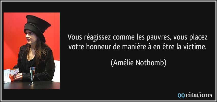 Vous réagissez comme les pauvres, vous placez votre honneur de manière à en être la victime.  - Amélie Nothomb