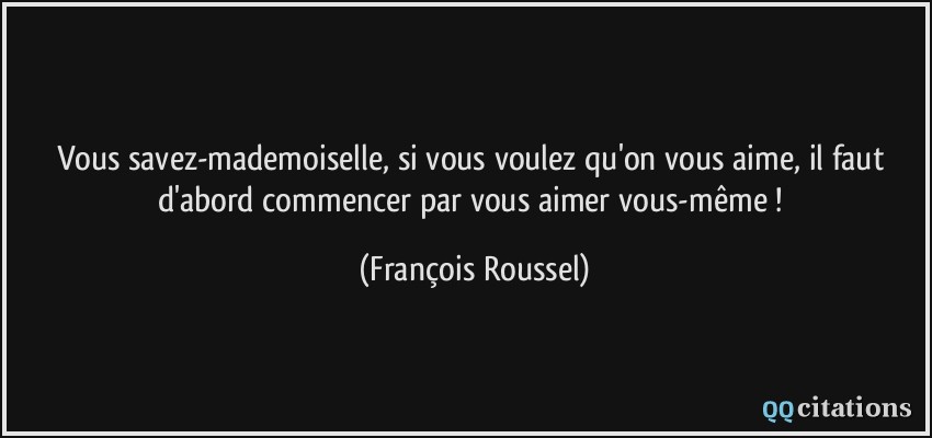 Vous savez-mademoiselle, si vous voulez qu'on vous aime, il faut d'abord commencer par vous aimer vous-même !  - François Roussel