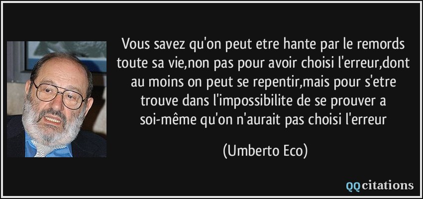 Vous savez qu'on peut etre hante par le remords toute sa vie,non pas pour avoir choisi l'erreur,dont au moins on peut se repentir,mais pour s'etre trouve dans l'impossibilite de se prouver a soi-même qu'on n'aurait pas choisi l'erreur  - Umberto Eco