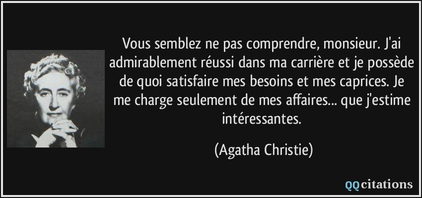 Vous semblez ne pas comprendre, monsieur. J'ai admirablement réussi dans ma carrière et je possède de quoi satisfaire mes besoins et mes caprices. Je me charge seulement de mes affaires... que j'estime intéressantes.  - Agatha Christie