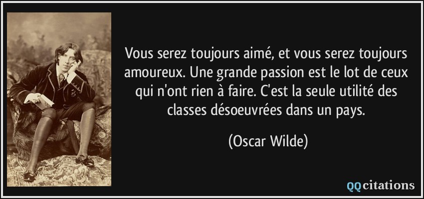 Vous serez toujours aimé, et vous serez toujours amoureux. Une grande passion est le lot de ceux qui n'ont rien à faire. C'est la seule utilité des classes désoeuvrées dans un pays.  - Oscar Wilde