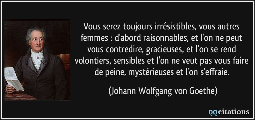 Vous serez toujours irrésistibles, vous autres femmes : d'abord raisonnables, et l'on ne peut vous contredire, gracieuses, et l'on se rend volontiers, sensibles et l'on ne veut pas vous faire de peine, mystérieuses et l'on s'effraie.  - Johann Wolfgang von Goethe