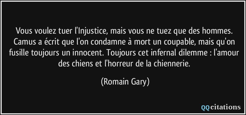 Vous voulez tuer l'Injustice, mais vous ne tuez que des hommes. Camus a écrit que l'on condamne à mort un coupable, mais qu'on fusille toujours un innocent. Toujours cet infernal dilemme : l'amour des chiens et l'horreur de la chiennerie.  - Romain Gary