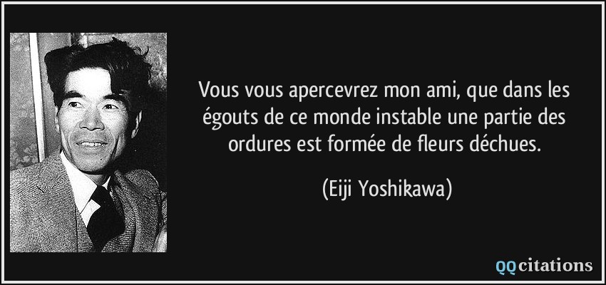 Vous vous apercevrez mon ami, que dans les égouts de ce monde instable une partie des ordures est formée de fleurs déchues.  - Eiji Yoshikawa