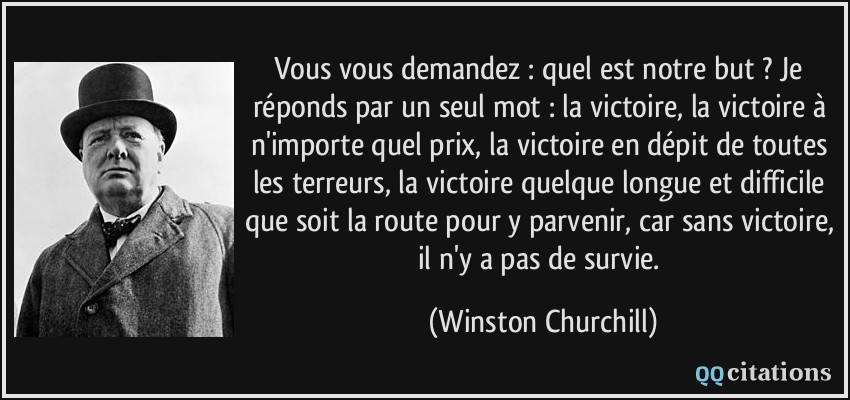 Vous vous demandez : quel est notre but ? Je réponds par un seul mot : la victoire, la victoire à n'importe quel prix, la victoire en dépit de toutes les terreurs, la victoire quelque longue et difficile que soit la route pour y parvenir, car sans victoire, il n'y a pas de survie.  - Winston Churchill