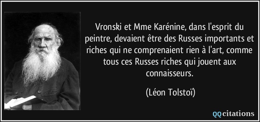 Vronski et Mme Karénine, dans l'esprit du peintre, devaient être des Russes importants et riches qui ne comprenaient rien à l'art, comme tous ces Russes riches qui jouent aux connaisseurs.  - Léon Tolstoï