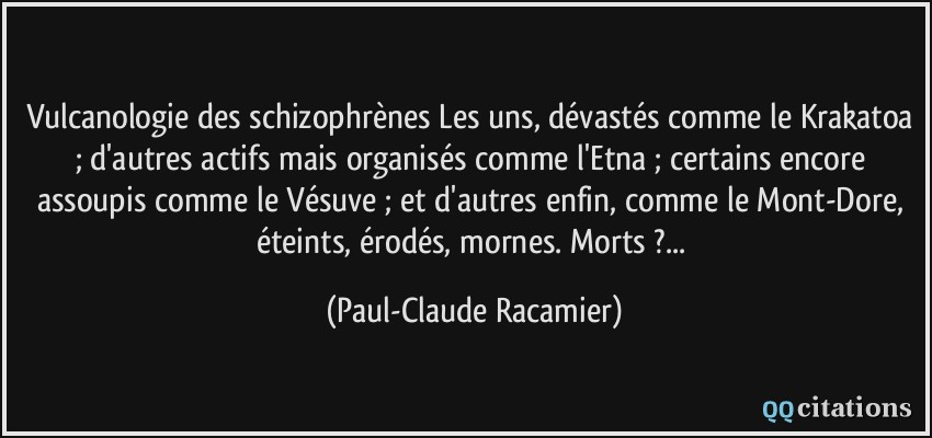 vulcanologie des schizophrènes Les uns, dévastés comme le Krakatoa ; d'autres actifs mais organisés comme l'Etna ; certains encore assoupis comme le Vésuve ; et d'autres enfin, comme le Mont-Dore, éteints, érodés, mornes. Morts ?...  - Paul-Claude Racamier