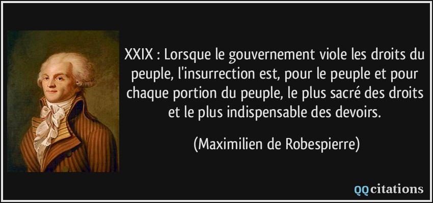 XXIX : Lorsque le gouvernement viole les droits du peuple, l'insurrection est, pour le peuple et pour chaque portion du peuple, le plus sacré des droits et le plus indispensable des devoirs.  - Maximilien de Robespierre