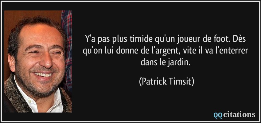 Y'a pas plus timide qu'un joueur de foot. Dès qu'on lui donne de l'argent, vite il va l'enterrer dans le jardin.  - Patrick Timsit