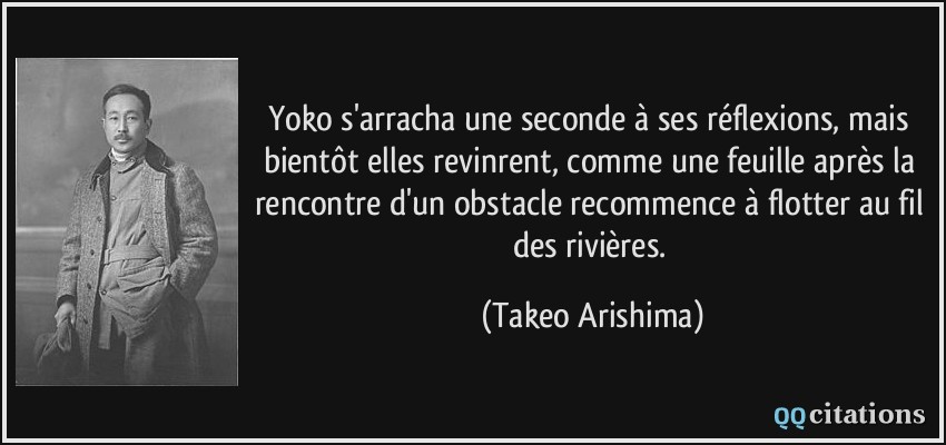 Yoko s'arracha une seconde à ses réflexions, mais bientôt elles revinrent, comme une feuille après la rencontre d'un obstacle recommence à flotter au fil des rivières.  - Takeo Arishima