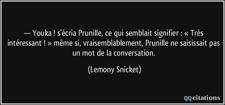 — Youka ! s'écria Prunille, ce qui semblait signifier : « Très intéressant ! » même si, vraisemblablement, Prunille ne saisissait pas un mot de la conversation.  - Lemony Snicket